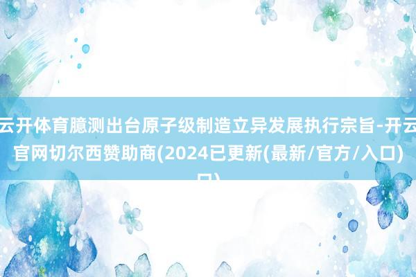 云开体育臆测出台原子级制造立异发展执行宗旨-开云官网切尔西赞助商(2024已更新(最新/官方/入口)