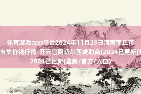 体育游戏app平台2024年11月25日河南商丘市农家具中心批发市集价钱行情-开云官网切尔西赞助商(2024已更新(最新/官方/入口)
