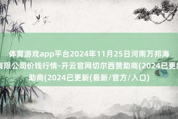 体育游戏app平台2024年11月25日河南万邦海外农家具物流股份有限公司价钱行情-开云官网切尔西赞助商(2024已更新(最新/官方/入口)