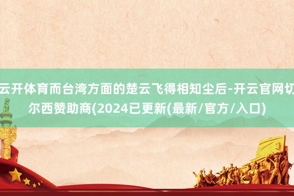 云开体育而台湾方面的楚云飞得相知尘后-开云官网切尔西赞助商(2024已更新(最新/官方/入口)
