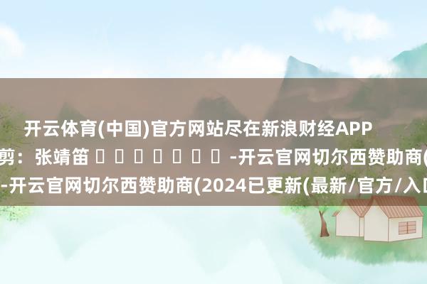 开云体育(中国)官方网站尽在新浪财经APP            						包袱裁剪：张靖笛 							-开云官网切尔西赞助商(2024已更新(最新/官方/入口)