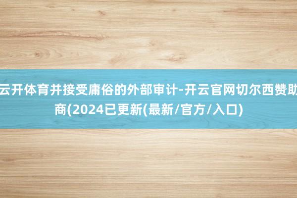云开体育并接受庸俗的外部审计-开云官网切尔西赞助商(2024已更新(最新/官方/入口)