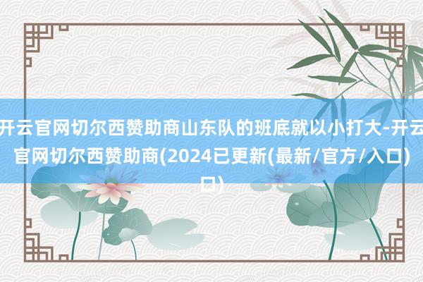 开云官网切尔西赞助商山东队的班底就以小打大-开云官网切尔西赞助商(2024已更新(最新/官方/入口)