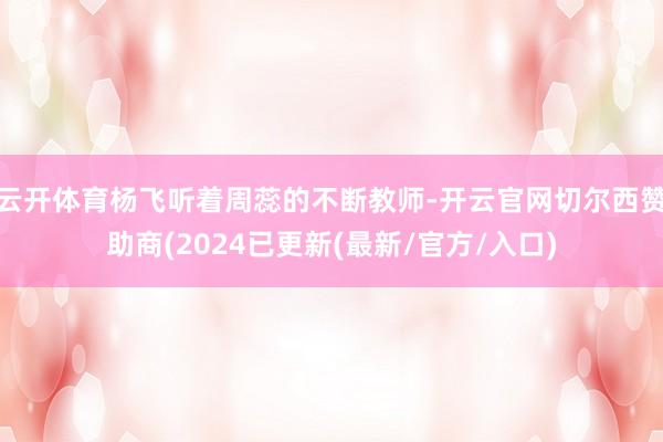 云开体育杨飞听着周蕊的不断教师-开云官网切尔西赞助商(2024已更新(最新/官方/入口)