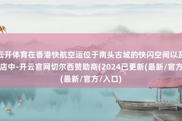 云开体育在香港快航空运位于南头古城的快闪空间以及合营门店中-开云官网切尔西赞助商(2024已更新(最新/官方/入口)
