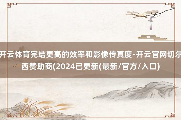 开云体育完结更高的效率和影像传真度-开云官网切尔西赞助商(2024已更新(最新/官方/入口)