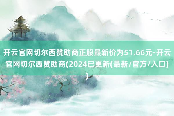 开云官网切尔西赞助商正股最新价为51.66元-开云官网切尔西赞助商(2024已更新(最新/官方/入口)