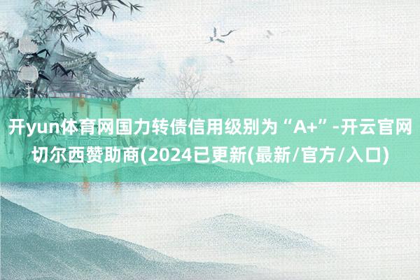 开yun体育网国力转债信用级别为“A+”-开云官网切尔西赞助商(2024已更新(最新/官方/入口)