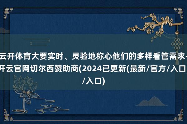 云开体育大要实时、灵验地称心他们的多样看管需求-开云官网切尔西赞助商(2024已更新(最新/官方/入口)