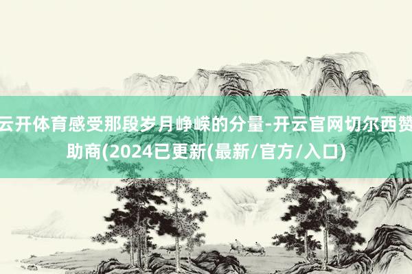 云开体育感受那段岁月峥嵘的分量-开云官网切尔西赞助商(2024已更新(最新/官方/入口)