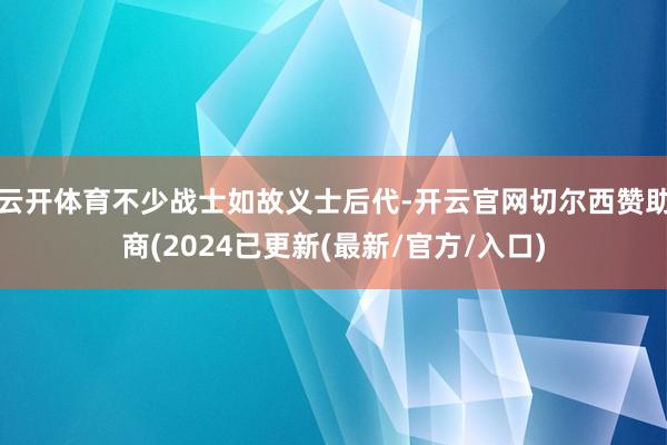 云开体育不少战士如故义士后代-开云官网切尔西赞助商(2024已更新(最新/官方/入口)