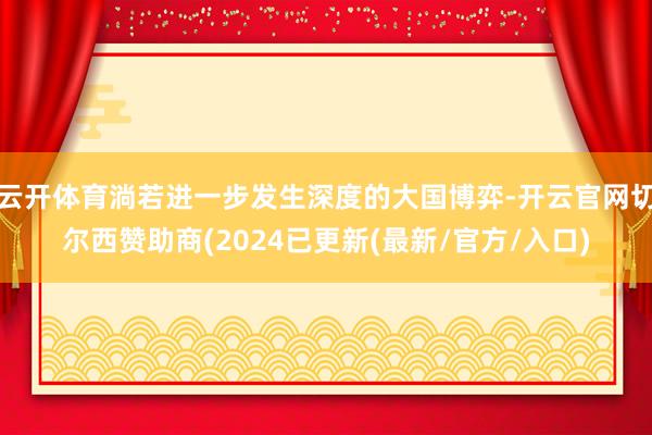 云开体育淌若进一步发生深度的大国博弈-开云官网切尔西赞助商(2024已更新(最新/官方/入口)