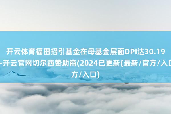 开云体育福田招引基金在母基金层面DPI达30.19%-开云官网切尔西赞助商(2024已更新(最新/官方/入口)