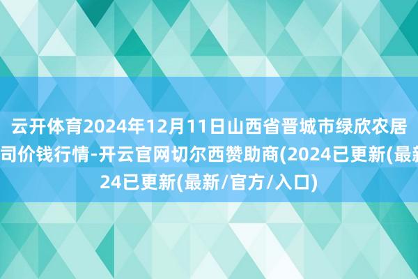 云开体育2024年12月11日山西省晋城市绿欣农居品生意有限公司价钱行情-开云官网切尔西赞助商(2024已更新(最新/官方/入口)