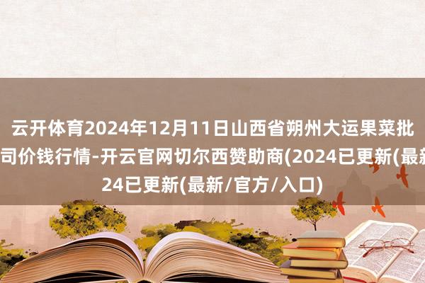 云开体育2024年12月11日山西省朔州大运果菜批发市集有限公司价钱行情-开云官网切尔西赞助商(2024已更新(最新/官方/入口)