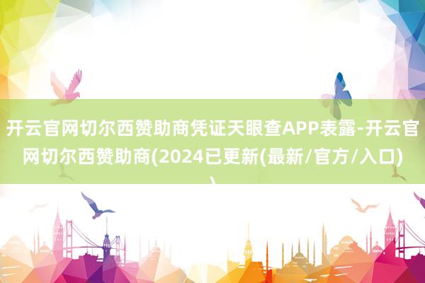 开云官网切尔西赞助商凭证天眼查APP表露-开云官网切尔西赞助商(2024已更新(最新/官方/入口)