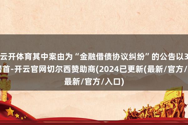云开体育其中案由为“金融借债协议纠纷”的公告以36则居首-开云官网切尔西赞助商(2024已更新(最新/官方/入口)