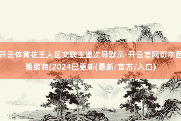 开云体育花王人区文联主递次导默示-开云官网切尔西赞助商(2024已更新(最新/官方/入口)