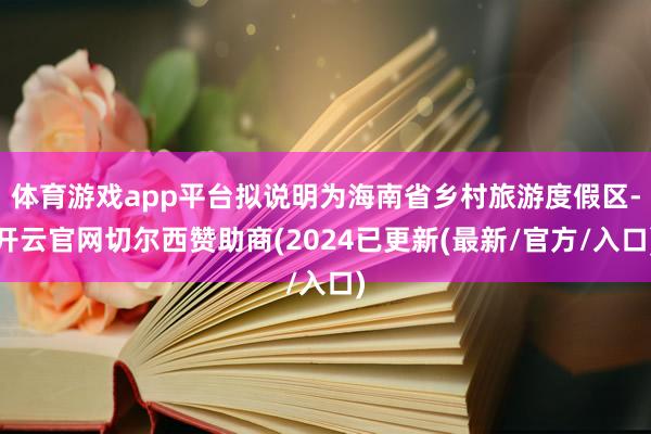 体育游戏app平台拟说明为海南省乡村旅游度假区-开云官网切尔西赞助商(2024已更新(最新/官方/入口)