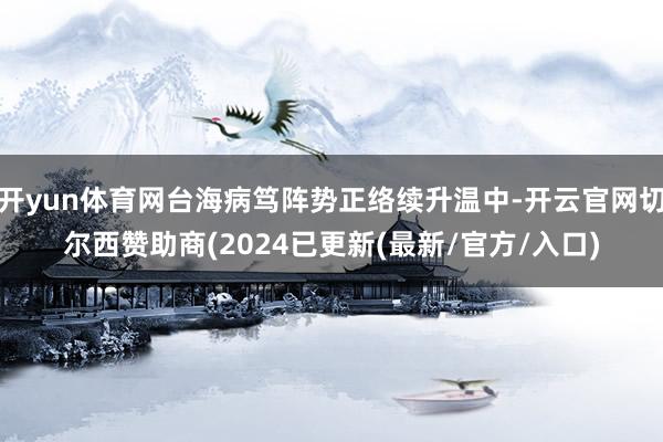 开yun体育网台海病笃阵势正络续升温中-开云官网切尔西赞助商(2024已更新(最新/官方/入口)