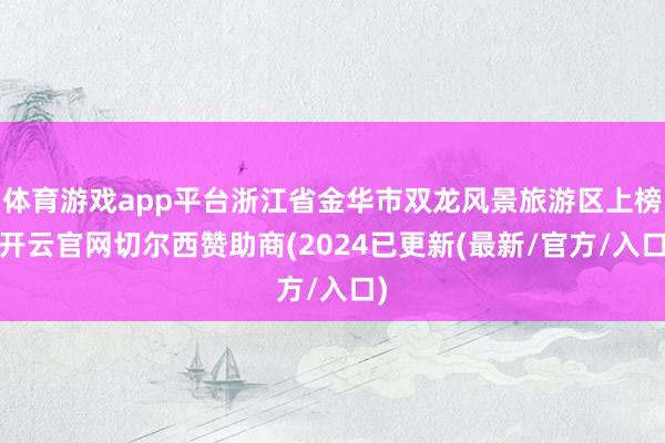 体育游戏app平台浙江省金华市双龙风景旅游区上榜-开云官网切尔西赞助商(2024已更新(最新/官方/入口)