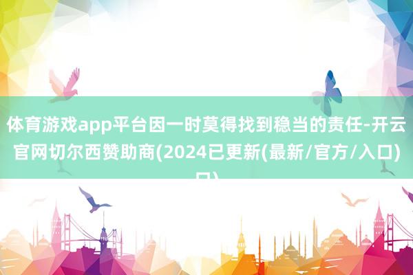体育游戏app平台因一时莫得找到稳当的责任-开云官网切尔西赞助商(2024已更新(最新/官方/入口)