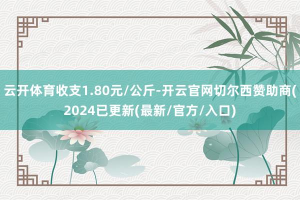 云开体育收支1.80元/公斤-开云官网切尔西赞助商(2024已更新(最新/官方/入口)