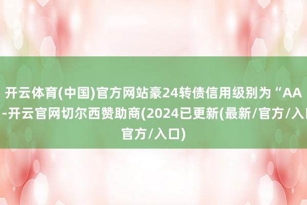 开云体育(中国)官方网站豪24转债信用级别为“AA-”-开云官网切尔西赞助商(2024已更新(最新/官方/入口)