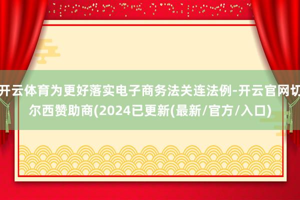 开云体育为更好落实电子商务法关连法例-开云官网切尔西赞助商(2024已更新(最新/官方/入口)