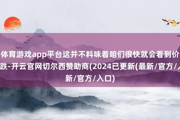 体育游戏app平台这并不料味着咱们很快就会看到价钱暴跌-开云官网切尔西赞助商(2024已更新(最新/官方/入口)