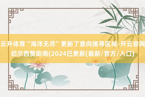 云开体育“海洋无尽”更新了意向搜寻区域-开云官网切尔西赞助商(2024已更新(最新/官方/入口)