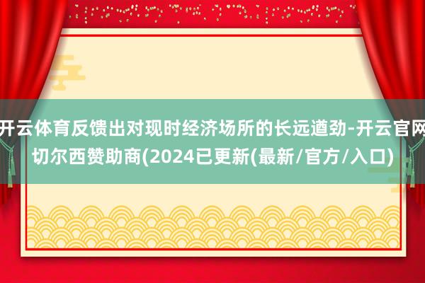 开云体育反馈出对现时经济场所的长远遒劲-开云官网切尔西赞助商(2024已更新(最新/官方/入口)
