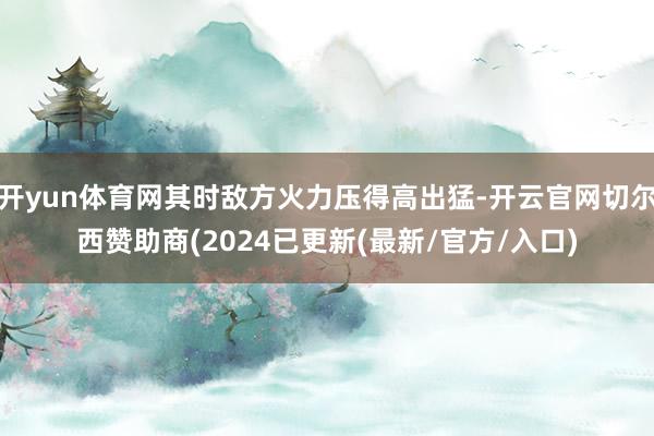 开yun体育网其时敌方火力压得高出猛-开云官网切尔西赞助商(2024已更新(最新/官方/入口)