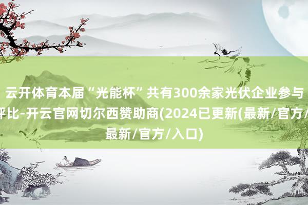 云开体育本届“光能杯”共有300余家光伏企业参与报名评比-开云官网切尔西赞助商(2024已更新(最新/官方/入口)