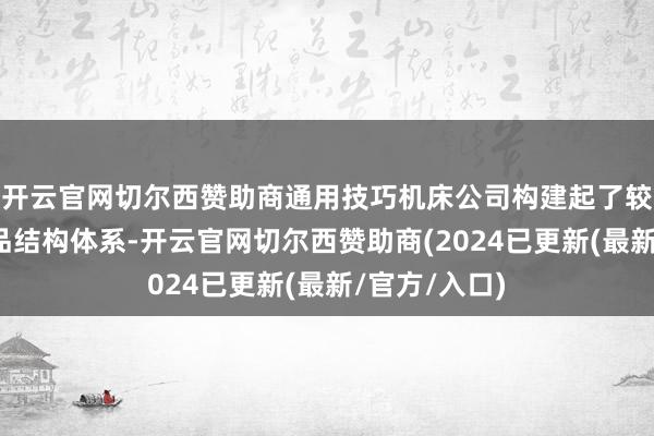 开云官网切尔西赞助商通用技巧机床公司构建起了较为完满的居品结构体系-开云官网切尔西赞助商(2024已更新(最新/官方/入口)