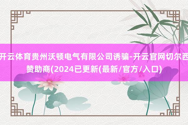 开云体育贵州沃顿电气有限公司诱骗-开云官网切尔西赞助商(2024已更新(最新/官方/入口)