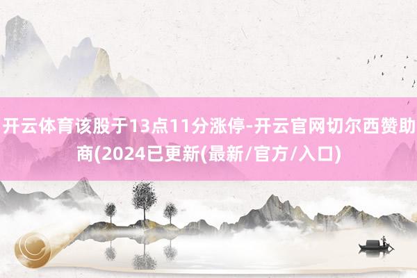 开云体育该股于13点11分涨停-开云官网切尔西赞助商(2024已更新(最新/官方/入口)