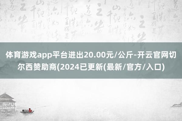 体育游戏app平台进出20.00元/公斤-开云官网切尔西赞助商(2024已更新(最新/官方/入口)