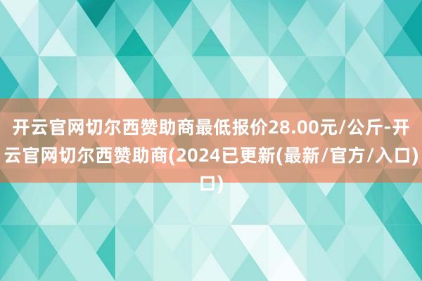 开云官网切尔西赞助商最低报价28.00元/公斤-开云官网切尔西赞助商(2024已更新(最新/官方/入口)