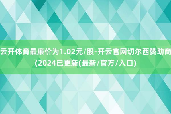 云开体育最廉价为1.02元/股-开云官网切尔西赞助商(2024已更新(最新/官方/入口)