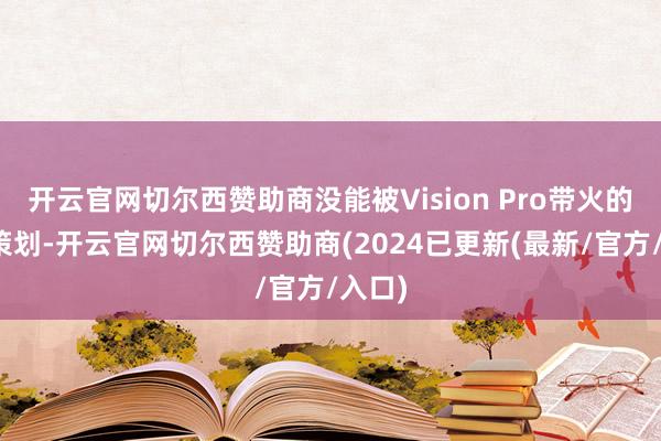开云官网切尔西赞助商没能被Vision Pro带火的空间策划-开云官网切尔西赞助商(2024已更新(最新/官方/入口)