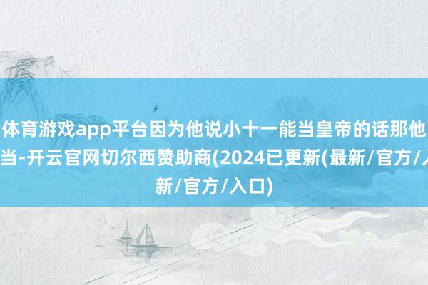 体育游戏app平台因为他说小十一能当皇帝的话那他也能当-开云官网切尔西赞助商(2024已更新(最新/官方/入口)
