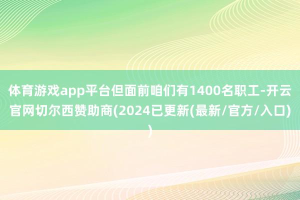 体育游戏app平台但面前咱们有1400名职工-开云官网切尔西赞助商(2024已更新(最新/官方/入口)