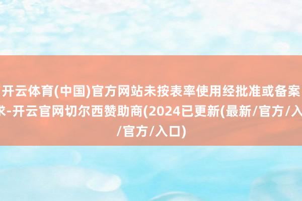 开云体育(中国)官方网站未按表率使用经批准或备案要求-开云官网切尔西赞助商(2024已更新(最新/官方/入口)