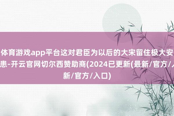 体育游戏app平台这对君臣为以后的大宋留住极大安全隐患-开云官网切尔西赞助商(2024已更新(最新/官方/入口)