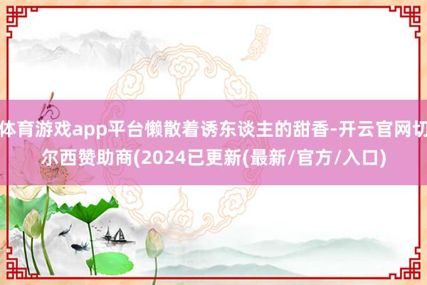体育游戏app平台懒散着诱东谈主的甜香-开云官网切尔西赞助商(2024已更新(最新/官方/入口)