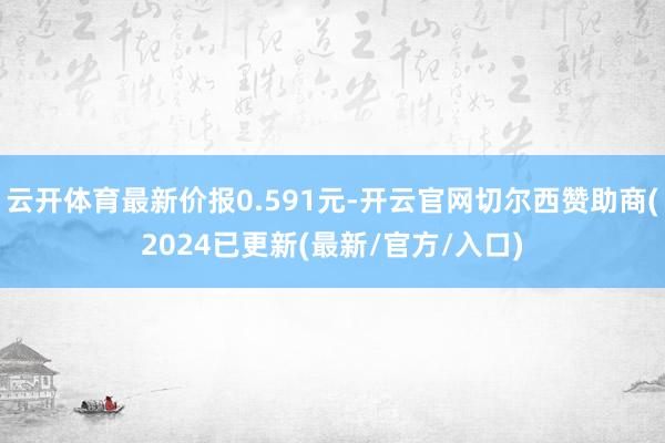 云开体育最新价报0.591元-开云官网切尔西赞助商(2024已更新(最新/官方/入口)
