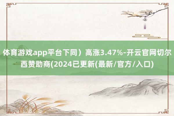 体育游戏app平台下同）高涨3.47%-开云官网切尔西赞助商(2024已更新(最新/官方/入口)