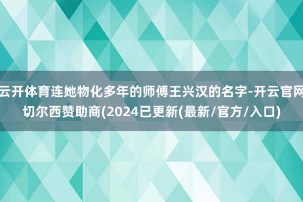 云开体育连她物化多年的师傅王兴汉的名字-开云官网切尔西赞助商(2024已更新(最新/官方/入口)