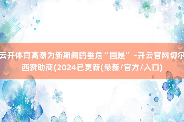 云开体育高潮为新期间的垂危“国是” -开云官网切尔西赞助商(2024已更新(最新/官方/入口)